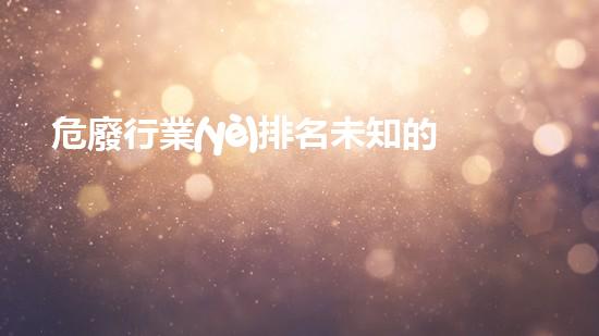 危廢行業(yè)排名未知的威脅：揭秘危險廢棄物處理的隱秘世界！